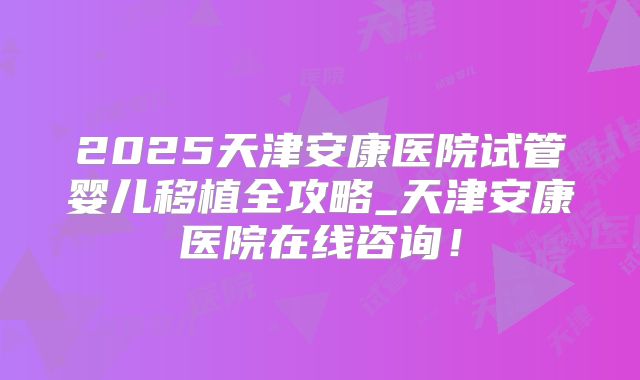 2025天津安康医院试管婴儿移植全攻略_天津安康医院在线咨询!