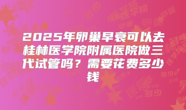 2025年卵巢早衰可以去桂林医学院附属医院做三代试管吗？需要花费多少钱