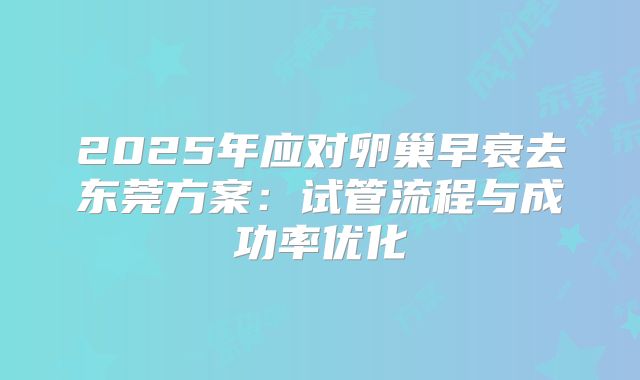 2025年应对卵巢早衰去东莞方案:试管流程与成功率优化