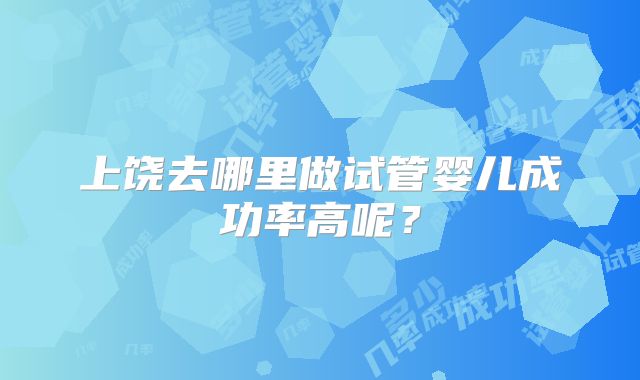 上饶去哪里做试管婴儿成功率高呢？