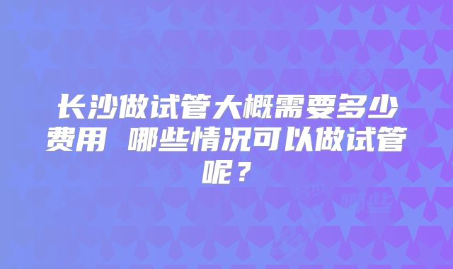 长沙做试管大概需要多少费用 哪些情况可以做试管呢？