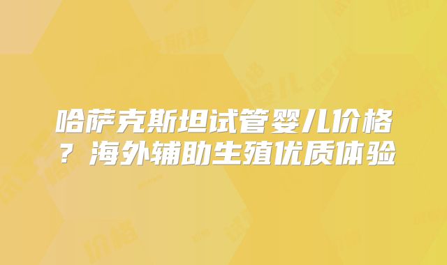 哈萨克斯坦试管婴儿价格？海外辅助生殖优质体验