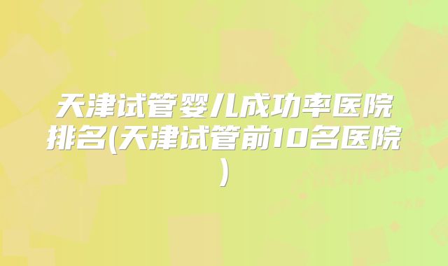 天津试管婴儿成功率医院排名(天津试管前10名医院)