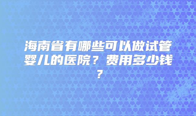 海南省有哪些可以做试管婴儿的医院?费用多少钱?