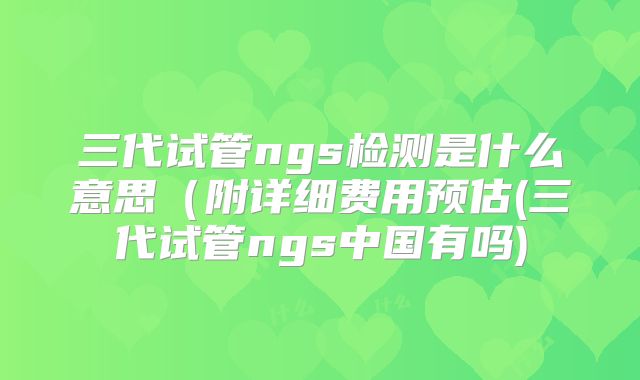 三代试管ngs检测是什么意思（附详细费用预估(三代试管ngs中国有吗)