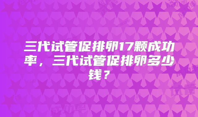 三代试管促排卵17颗成功率,三代试管促排卵多少钱?