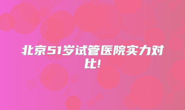 北京51岁试管医院实力对比!