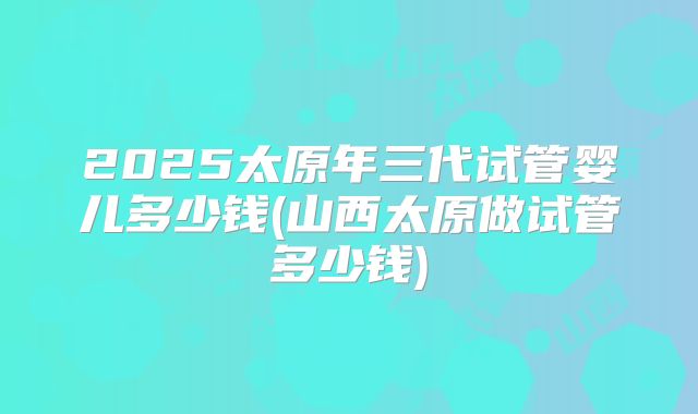 2025太原年三代试管婴儿多少钱(山西太原做试管多少钱)