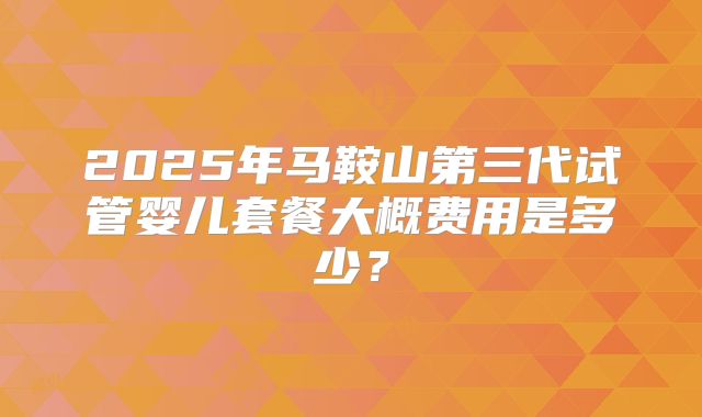 2025年马鞍山第三代试管婴儿套餐大概费用是多少？