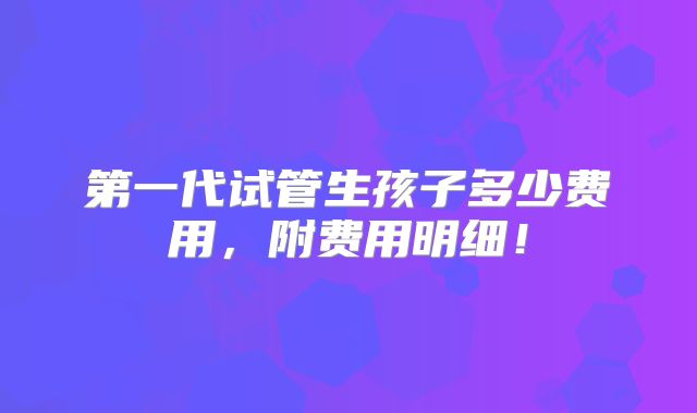 第一代试管生孩子多少费用,附费用明细!