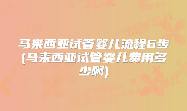 马来西亚试管婴儿流程6步(马来西亚试管婴儿费用多少啊)