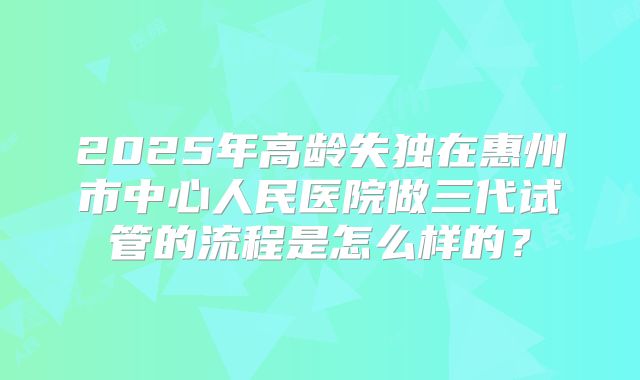 2025年高龄失独在惠州市中心人民医院做三代试管的流程是怎么样的？