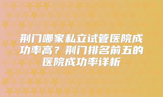 荆门哪家私立试管医院成功率高？荆门排名前五的医院成功率详析