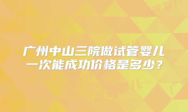 广州中山三院做试管婴儿一次能成功价格是多少？
