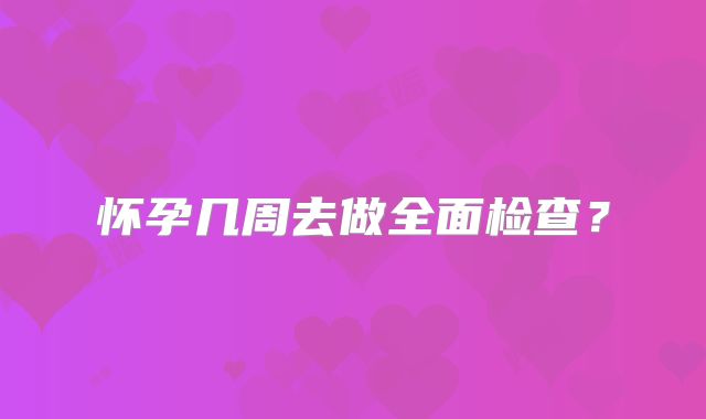 怀孕几周去做全面检查？