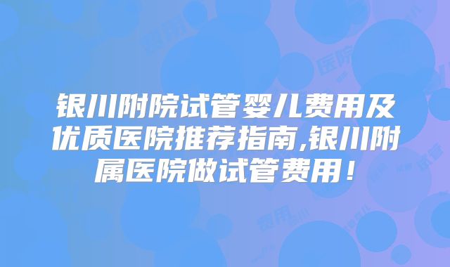 银川附院试管婴儿费用及优质医院推荐指南,银川附属医院做试管费用！