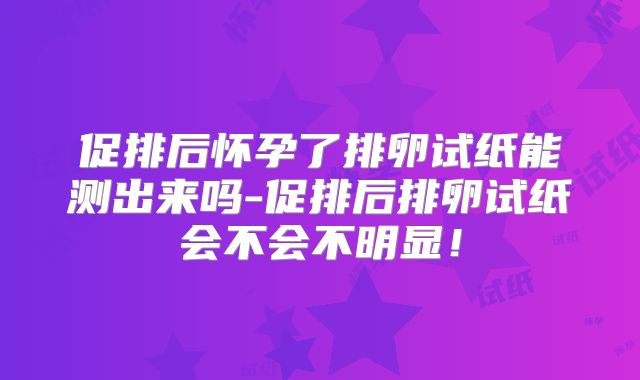 促排后怀孕了排卵试纸能测出来吗-促排后排卵试纸会不会不明显!