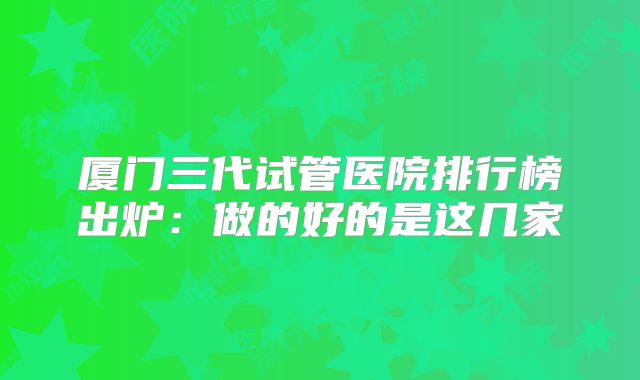 厦门三代试管医院排行榜出炉：做的好的是这几家