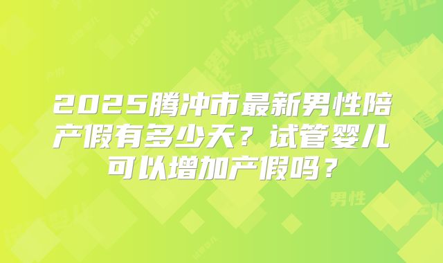 2025腾冲市最新男性陪产假有多少天?试管婴儿可以增加产假吗?