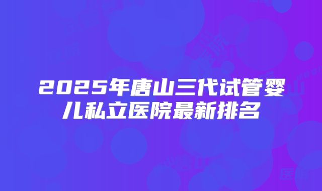2025年唐山三代试管婴儿私立医院最新排名