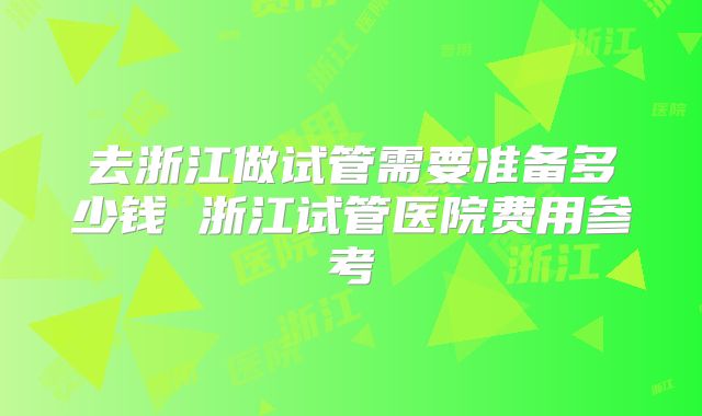 去浙江做试管需要准备多少钱 浙江试管医院费用参考