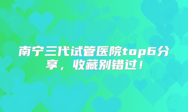 南宁三代试管医院top6分享,收藏别错过!