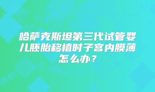 哈萨克斯坦第三代试管婴儿胚胎移植时子宫内膜薄怎么办？