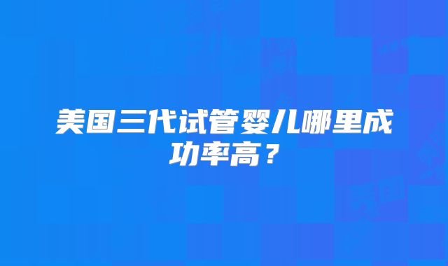 美国三代试管婴儿哪里成功率高?
