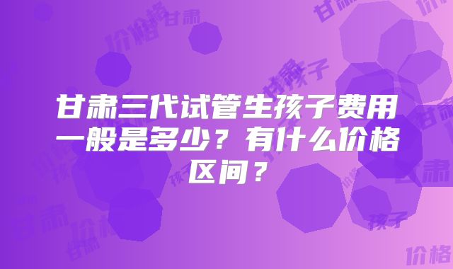甘肃三代试管生孩子费用一般是多少?有什么价格区间?