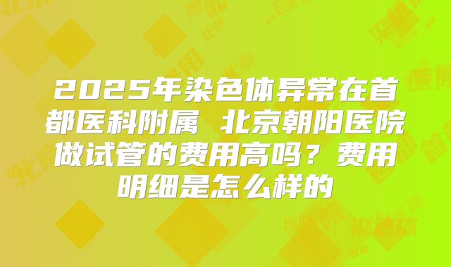 2025年染色体异常在首都医科附属 北京朝阳医院做试管的费用高吗?费用明细是怎么样的