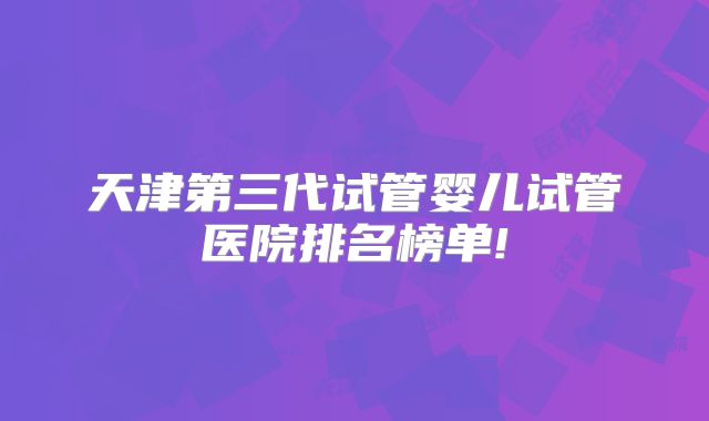 天津第三代试管婴儿试管医院排名榜单!