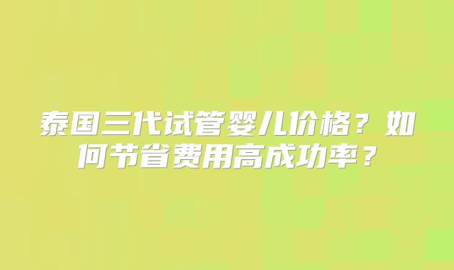 泰国三代试管婴儿价格？如何节省费用高成功率？