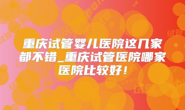 重庆试管婴儿医院这几家都不错_重庆试管医院哪家医院比较好！