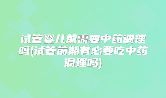 试管婴儿前需要中药调理吗(试管前期有必要吃中药调理吗)