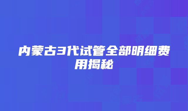 内蒙古3代试管全部明细费用揭秘