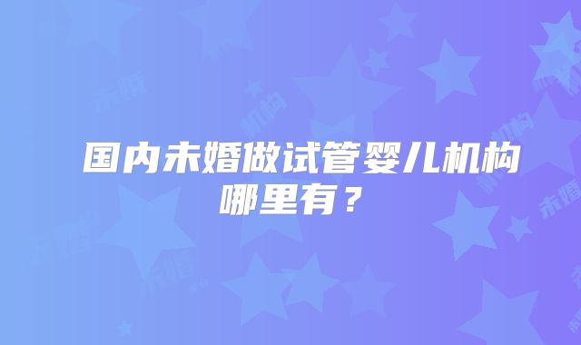 国内未婚做试管婴儿机构哪里有?