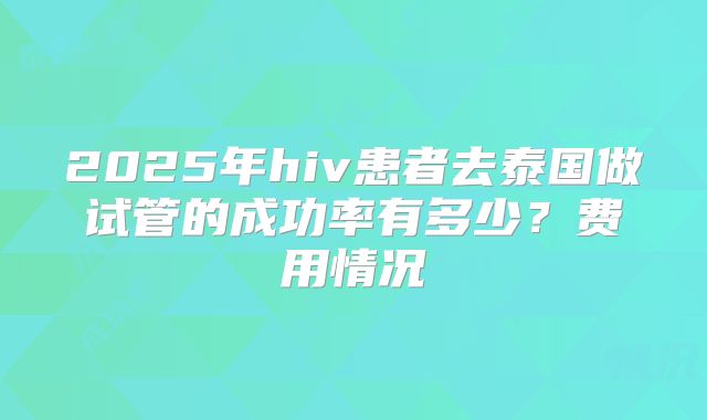 2025年hiv患者去泰国做试管的成功率有多少？费用情况