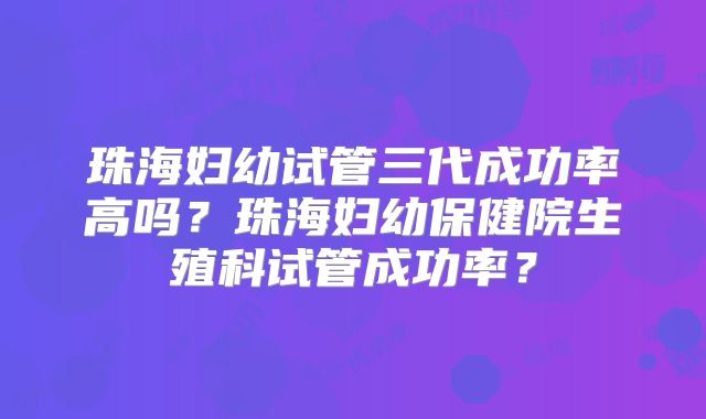 珠海妇幼试管三代成功率高吗？珠海妇幼保健院生殖科试管成功率？