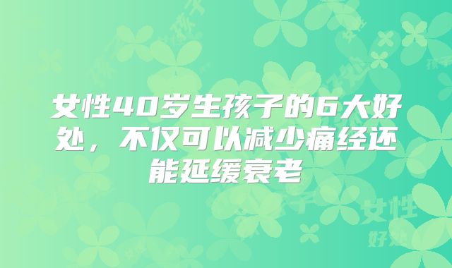 女性40岁生孩子的6大好处，不仅可以减少痛经还能延缓衰老