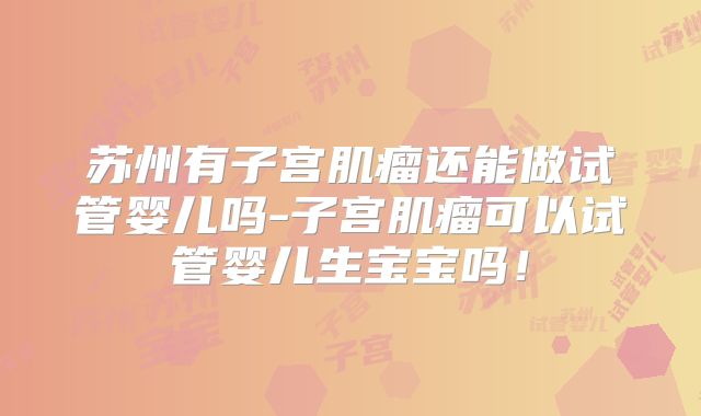 苏州有子宫肌瘤还能做试管婴儿吗-子宫肌瘤可以试管婴儿生宝宝吗!