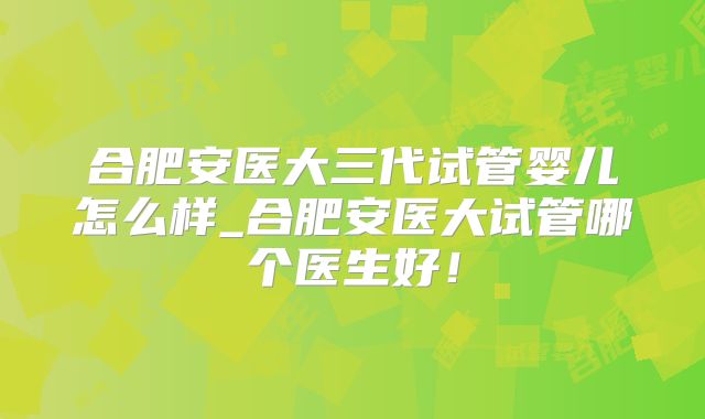 合肥安医大三代试管婴儿怎么样_合肥安医大试管哪个医生好!