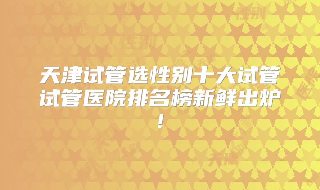 天津试管选性别十大试管试管医院排名榜新鲜出炉!