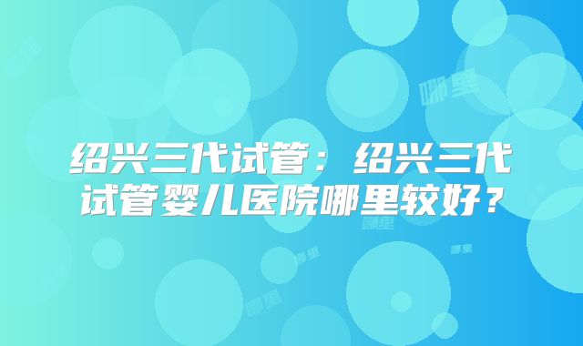 绍兴三代试管：绍兴三代试管婴儿医院哪里较好？