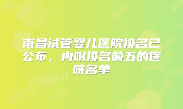 南昌试管婴儿医院排名已公布，内附排名前五的医院名单