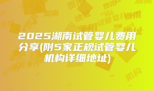 2025湖南试管婴儿费用分享(附5家正规试管婴儿机构详细地址)