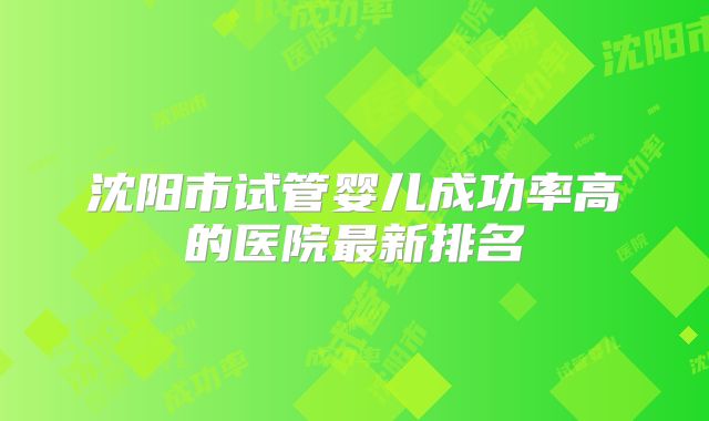 沈阳市试管婴儿成功率高的医院最新排名
