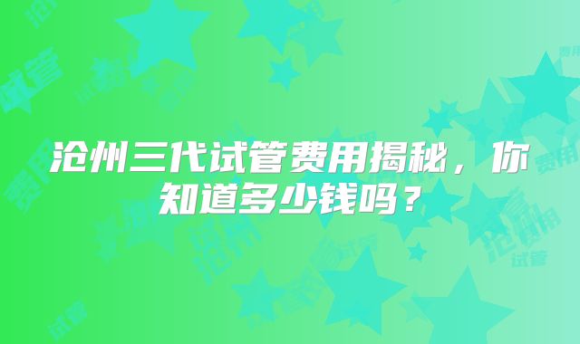 沧州三代试管费用揭秘，你知道多少钱吗？