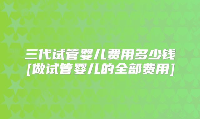 三代试管婴儿费用多少钱[做试管婴儿的全部费用]