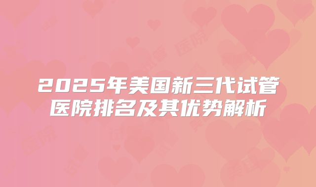 2025年美国新三代试管医院排名及其优势解析