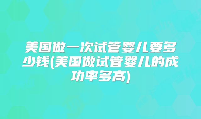 美国做一次试管婴儿要多少钱(美国做试管婴儿的成功率多高)